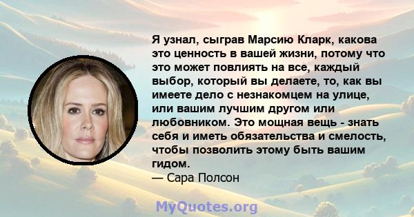 Я узнал, сыграв Марсию Кларк, какова это ценность в вашей жизни, потому что это может повлиять на все, каждый выбор, который вы делаете, то, как вы имеете дело с незнакомцем на улице, или вашим лучшим другом или