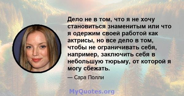 Дело не в том, что я не хочу становиться знаменитым или что я одержим своей работой как актрисы, но все дело в том, чтобы не ограничивать себя, например, заключить себя в небольшую тюрьму, от которой я могу сбежать.