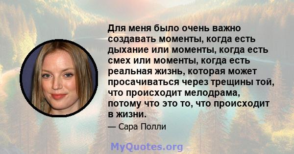 Для меня было очень важно создавать моменты, когда есть дыхание или моменты, когда есть смех или моменты, когда есть реальная жизнь, которая может просачиваться через трещины той, что происходит мелодрама, потому что