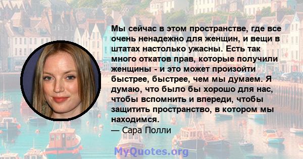 Мы сейчас в этом пространстве, где все очень ненадежно для женщин, и вещи в штатах настолько ужасны. Есть так много откатов прав, которые получили женщины - и это может произойти быстрее, быстрее, чем мы думаем. Я