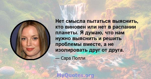 Нет смысла пытаться выяснить, кто виновен или нет в распании планеты. Я думаю, что нам нужно выяснить и решить проблемы вместе, а не изолировать друг от друга.