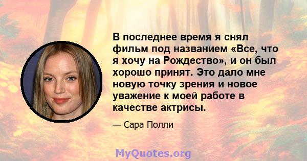 В последнее время я снял фильм под названием «Все, что я хочу на Рождество», и он был хорошо принят. Это дало мне новую точку зрения и новое уважение к моей работе в качестве актрисы.