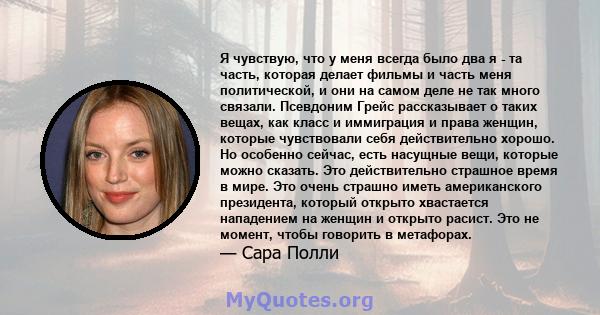 Я чувствую, что у меня всегда было два я - та часть, которая делает фильмы и часть меня политической, и они на самом деле не так много связали. Псевдоним Грейс рассказывает о таких вещах, как класс и иммиграция и права