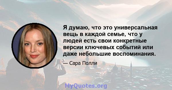 Я думаю, что это универсальная вещь в каждой семье, что у людей есть свои конкретные версии ключевых событий или даже небольшие воспоминания.