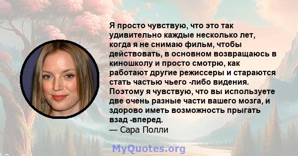 Я просто чувствую, что это так удивительно каждые несколько лет, когда я не снимаю фильм, чтобы действовать, в основном возвращаюсь в киношколу и просто смотрю, как работают другие режиссеры и стараются стать частью