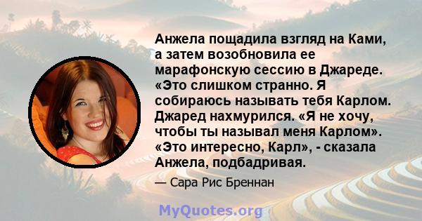 Анжела пощадила взгляд на Ками, а затем возобновила ее марафонскую сессию в Джареде. «Это слишком странно. Я собираюсь называть тебя Карлом. Джаред нахмурился. «Я не хочу, чтобы ты называл меня Карлом». «Это интересно,