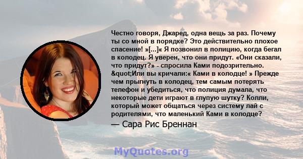 Честно говоря, Джаред, одна вещь за раз. Почему ты со мной в порядке? Это действительно плохое спасение! »[...]« Я позвонил в полицию, когда бегал в колодец. Я уверен, что они придут. «Они сказали, что придут?» -