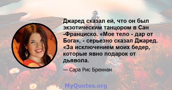 Джаред сказал ей, что он был экзотическим танцором в Сан -Франциско. «Мое тело - дар от Бога», - серьезно сказал Джаред. «За исключением моих бедер, которые явно подарок от дьявола.