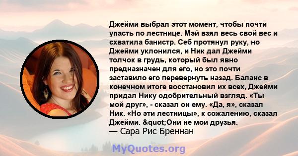 Джейми выбрал этот момент, чтобы почти упасть по лестнице. Мэй взял весь свой вес и схватила банистр. Себ протянул руку, но Джейми уклонился, и Ник дал Джейми толчок в грудь, который был явно предназначен для его, но