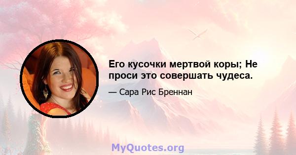 Его кусочки мертвой коры; Не проси это совершать чудеса.