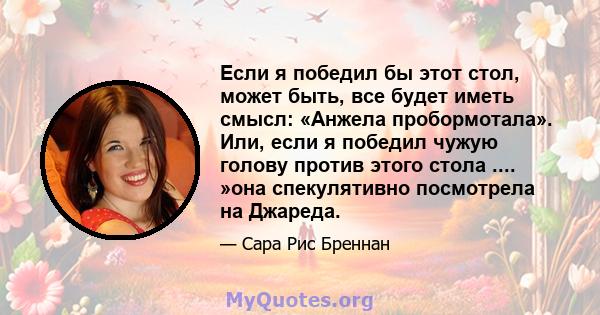 Если я победил бы этот стол, может быть, все будет иметь смысл: «Анжела пробормотала». Или, если я победил чужую голову против этого стола .... »она спекулятивно посмотрела на Джареда.