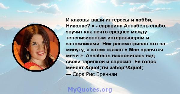 И каковы ваши интересы и хобби, Николас? » - справила Аннабель слабо, звучит как нечто среднее между телевизионным интервьюером и заложниками. Ник рассматривал это на минуту, а затем сказал:« Мне нравятся мечи ».