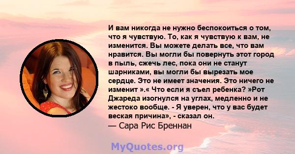 И вам никогда не нужно беспокоиться о том, что я чувствую. То, как я чувствую к вам, не изменится. Вы можете делать все, что вам нравится. Вы могли бы повернуть этот город в пыль, сжечь лес, пока они не станут