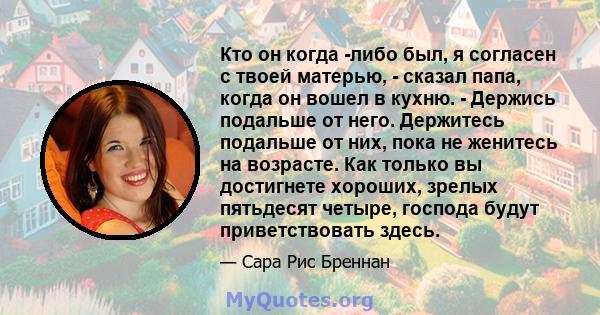 Кто он когда -либо был, я согласен с твоей матерью, - сказал папа, когда он вошел в кухню. - Держись подальше от него. Держитесь подальше от них, пока не женитесь на возрасте. Как только вы достигнете хороших, зрелых