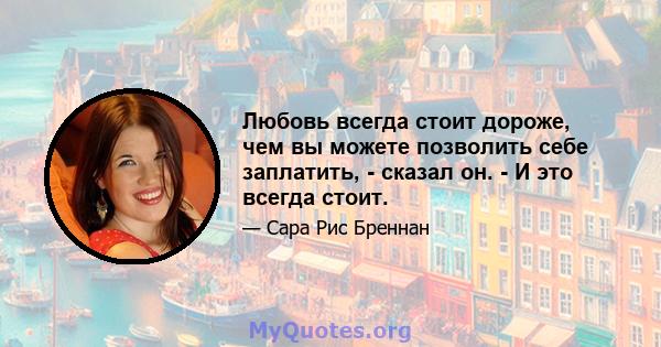 Любовь всегда стоит дороже, чем вы можете позволить себе заплатить, - сказал он. - И это всегда стоит.