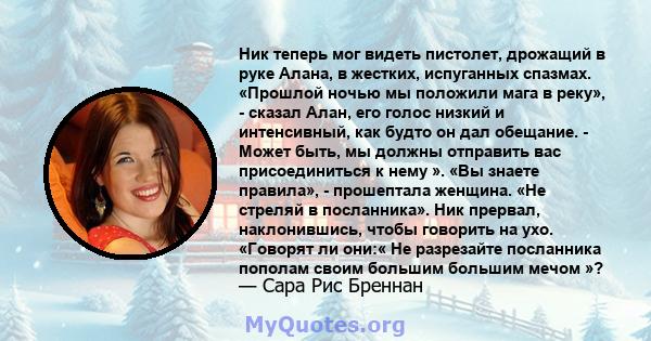 Ник теперь мог видеть пистолет, дрожащий в руке Алана, в жестких, испуганных спазмах. «Прошлой ночью мы положили мага в реку», - сказал Алан, его голос низкий и интенсивный, как будто он дал обещание. - Может быть, мы