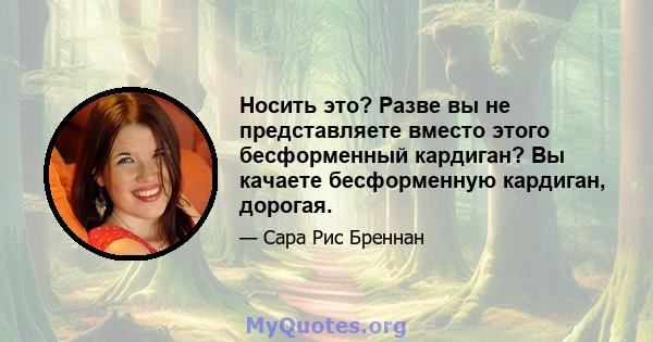 Носить это? Разве вы не представляете вместо этого бесформенный кардиган? Вы качаете бесформенную кардиган, дорогая.