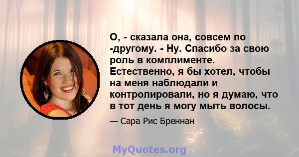 О, - сказала она, совсем по -другому. - Ну. Спасибо за свою роль в комплименте. Естественно, я бы хотел, чтобы на меня наблюдали и контролировали, но я думаю, что в тот день я могу мыть волосы.