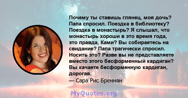 Почему ты ставишь глянец, моя дочь? Папа спросил. Поездка в библиотеку? Поездка в монастырь? Я слышал, что монастырь хороши в это время года, это правда, Ками? Вы собираетесь на свидание? Папа трагически спросил. Носить 