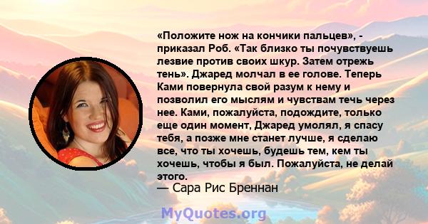 «Положите нож на кончики пальцев», - приказал Роб. «Так близко ты почувствуешь лезвие против своих шкур. Затем отрежь тень». Джаред молчал в ее голове. Теперь Ками повернула свой разум к нему и позволил его мыслям и