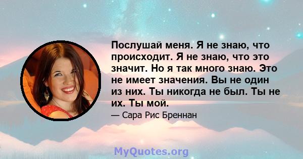 Послушай меня. Я не знаю, что происходит. Я не знаю, что это значит. Но я так много знаю. Это не имеет значения. Вы не один из них. Ты никогда не был. Ты не их. Ты мой.