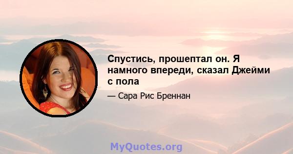 Спустись, прошептал он. Я намного впереди, сказал Джейми с пола