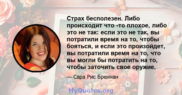 Страх бесполезен. Либо происходит что -то плохое, либо это не так: если это не так, вы потратили время на то, чтобы бояться, и если это произойдет, вы потратили время на то, что вы могли бы потратить на то, чтобы