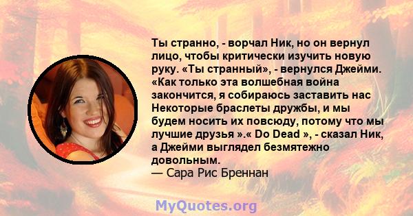 Ты странно, - ворчал Ник, но он вернул лицо, чтобы критически изучить новую руку. «Ты странный», - вернулся Джейми. «Как только эта волшебная война закончится, я собираюсь заставить нас Некоторые браслеты дружбы, и мы