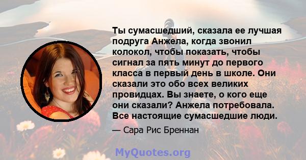 Ты сумасшедший, сказала ее лучшая подруга Анжела, когда звонил колокол, чтобы показать, чтобы сигнал за пять минут до первого класса в первый день в школе. Они сказали это обо всех великих провидцах. Вы знаете, о кого