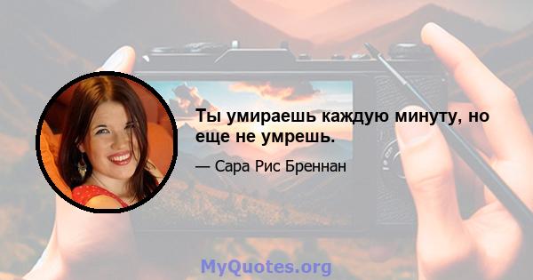 Ты умираешь каждую минуту, но еще не умрешь.