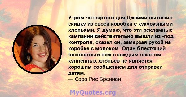 Утром четвертого дня Джейми вытащил скидку из своей коробки с кукурузными хлопьями. Я думаю, что эти рекламные кампании действительно вышли из -под контроля, сказал он, замерзая рукой на коробке с молоком. Один