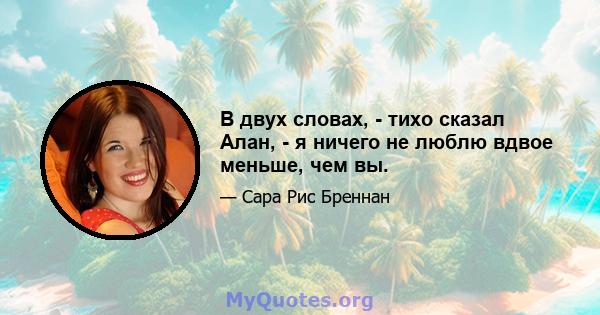 В двух словах, - тихо сказал Алан, - я ничего не люблю вдвое меньше, чем вы.