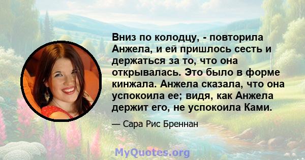 Вниз по колодцу, - повторила Анжела, и ей пришлось сесть и держаться за то, что она открывалась. Это было в форме кинжала. Анжела сказала, что она успокоила ее; видя, как Анжела держит его, не успокоила Ками.