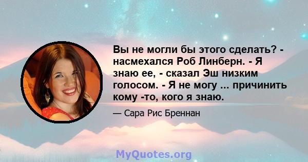 Вы не могли бы этого сделать? - насмехался Роб Линберн. - Я знаю ее, - сказал Эш низким голосом. - Я не могу ... причинить кому -то, кого я знаю.