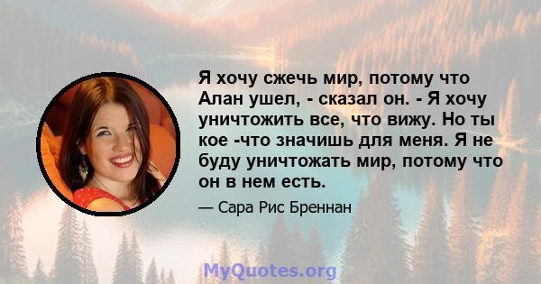 Я хочу сжечь мир, потому что Алан ушел, - сказал он. - Я хочу уничтожить все, что вижу. Но ты кое -что значишь для меня. Я не буду уничтожать мир, потому что он в нем есть.