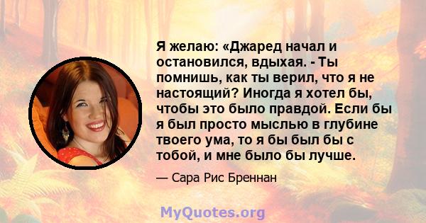 Я желаю: «Джаред начал и остановился, вдыхая. - Ты помнишь, как ты верил, что я не настоящий? Иногда я хотел бы, чтобы это было правдой. Если бы я был просто мыслью в глубине твоего ума, то я бы был бы с тобой, и мне