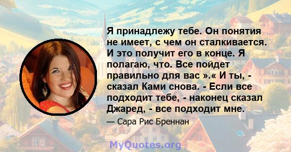 Я принадлежу тебе. Он понятия не имеет, с чем он сталкивается. И это получит его в конце. Я полагаю, что. Все пойдет правильно для вас ».« И ты, - сказал Ками снова. - Если все подходит тебе, - наконец сказал Джаред, -