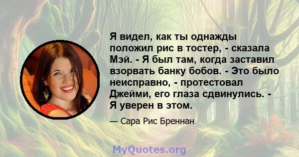 Я видел, как ты однажды положил рис в тостер, - сказала Мэй. - Я был там, когда заставил взорвать банку бобов. - Это было неисправно, - протестовал Джейми, его глаза сдвинулись. - Я уверен в этом.