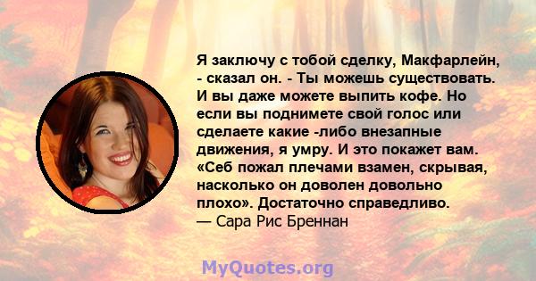 Я заключу с тобой сделку, Макфарлейн, - сказал он. - Ты можешь существовать. И вы даже можете выпить кофе. Но если вы поднимете свой голос или сделаете какие -либо внезапные движения, я умру. И это покажет вам. «Себ