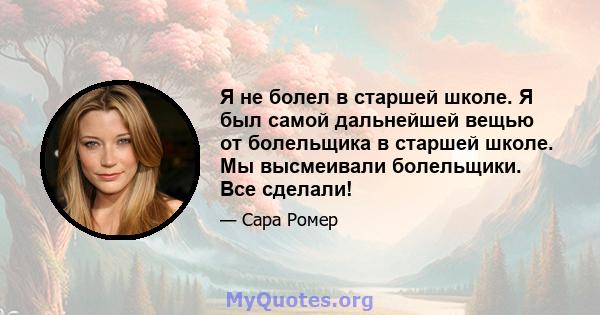 Я не болел в старшей школе. Я был самой дальнейшей вещью от болельщика в старшей школе. Мы высмеивали болельщики. Все сделали!