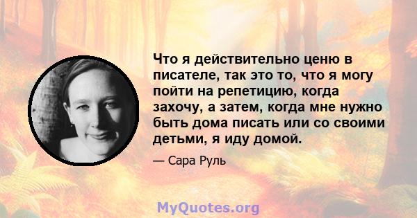 Что я действительно ценю в писателе, так это то, что я могу пойти на репетицию, когда захочу, а затем, когда мне нужно быть дома писать или со своими детьми, я иду домой.