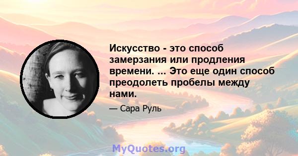 Искусство - это способ замерзания или продления времени. ... Это еще один способ преодолеть пробелы между нами.