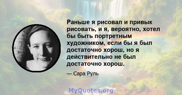 Раньше я рисовал и привык рисовать, и я, вероятно, хотел бы быть портретным художником, если бы я был достаточно хорош, но я действительно не был достаточно хорош.