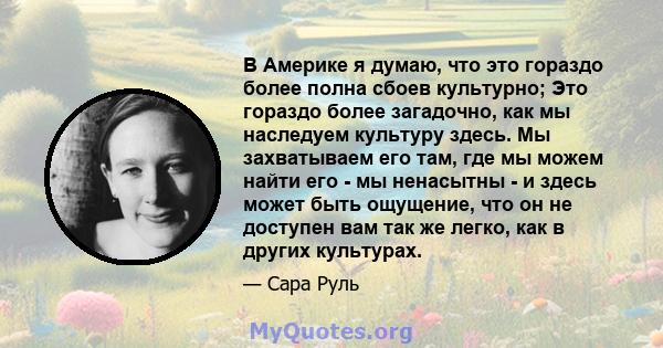 В Америке я думаю, что это гораздо более полна сбоев культурно; Это гораздо более загадочно, как мы наследуем культуру здесь. Мы захватываем его там, где мы можем найти его - мы ненасытны - и здесь может быть ощущение,