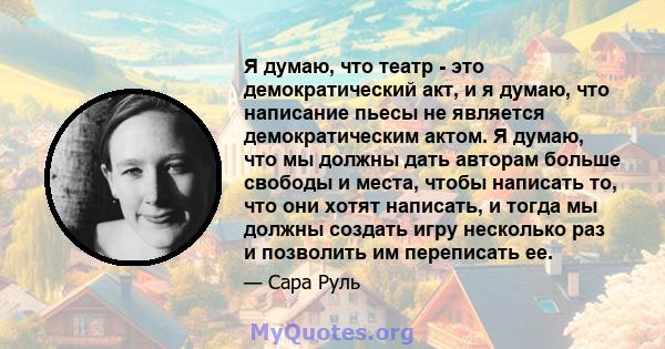 Я думаю, что театр - это демократический акт, и я думаю, что написание пьесы не является демократическим актом. Я думаю, что мы должны дать авторам больше свободы и места, чтобы написать то, что они хотят написать, и