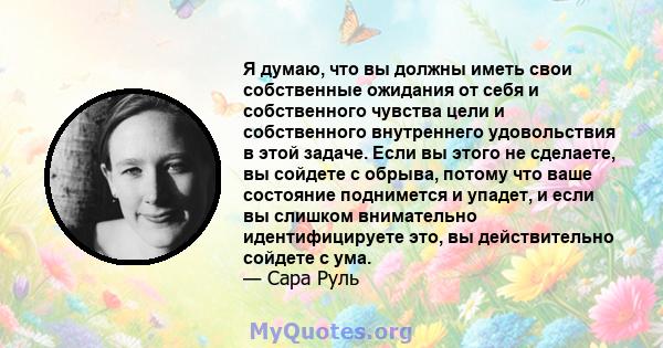 Я думаю, что вы должны иметь свои собственные ожидания от себя и собственного чувства цели и собственного внутреннего удовольствия в этой задаче. Если вы этого не сделаете, вы сойдете с обрыва, потому что ваше состояние 