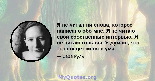 Я не читал ни слова, которое написано обо мне. Я не читаю свои собственные интервью. Я не читаю отзывы. Я думаю, что это сведет меня с ума.