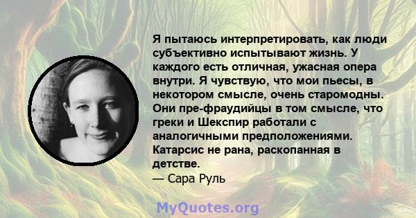 Я пытаюсь интерпретировать, как люди субъективно испытывают жизнь. У каждого есть отличная, ужасная опера внутри. Я чувствую, что мои пьесы, в некотором смысле, очень старомодны. Они пре-фраудийцы в том смысле, что