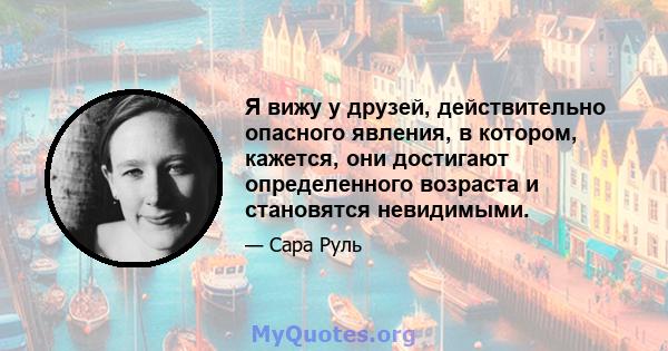 Я вижу у друзей, действительно опасного явления, в котором, кажется, они достигают определенного возраста и становятся невидимыми.