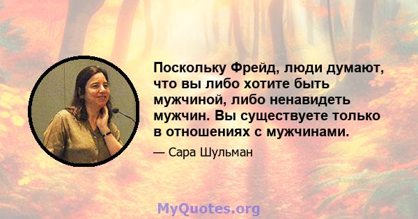 Поскольку Фрейд, люди думают, что вы либо хотите быть мужчиной, либо ненавидеть мужчин. Вы существуете только в отношениях с мужчинами.